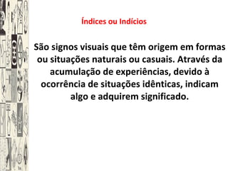 Índices ou Indícios São signos visuais que têm origem em formas ou situações naturais ou casuais. Através da acumulação de experiências, devido à ocorrência de situações idênticas, indicam algo e adquirem significado. 