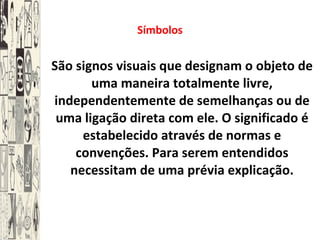 Símbolos São signos visuais que designam o objeto de uma maneira totalmente livre, independentemente de semelhanças ou de uma ligação direta com ele. O significado é estabelecido através de normas e convenções. Para serem entendidos necessitam de uma prévia explicação. 