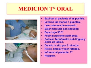 MEDICION T° ORAL Explicar al paciente si es posible. Lavarse las manos + guantes. Leer columna de mercurio. Bajar mercurio con sacudón. Dejar bajo 35.5° Pedir al paciente abrir boca. Colocar Termómetro sub lingual y cierre de labios. Dejarlo in situ por 3 minutos Retiro, limpiar y leer rotando. Informar al paciente  T° Registro. 
