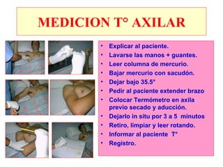 MEDICION T° AXILAR Explicar al paciente. Lavarse las manos + guantes. Leer columna de mercurio. Bajar mercurio con sacudón. Dejar bajo 35.5° Pedir al paciente extender brazo Colocar Termómetro en axila previo secado y aducción. Dejarlo in situ por 3 a 5  minutos Retiro, limpiar y leer rotando. Informar al paciente  T° Registro. 