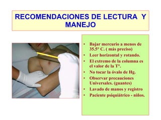RECOMENDACIONES DE LECTURA  Y MANEJO Bajar mercurio a menos de 35.5° C. ( más preciso) Leer horizontal y rotando. El extremo de la columna es el valor de la T°. No tocar la óvalo de Hg. Observar precauciones Universales. (guantes) Lavado de manos y registro Paciente psiquiátrico - niños. 