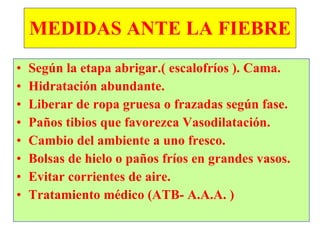 MEDIDAS ANTE LA FIEBRE Según la etapa abrigar.( escalofríos ). Cama. Hidratación abundante. Liberar de ropa gruesa o frazadas según fase. Paños tibios que favorezca Vasodilatación. Cambio del ambiente a uno fresco. Bolsas de hielo o paños fríos en grandes vasos. Evitar corrientes de aire. Tratamiento médico (ATB- A.A.A. ) 