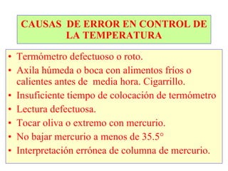 CAUSAS  DE ERROR EN CONTROL DE LA TEMPERATURA Termómetro defectuoso o roto. Axila húmeda o boca con alimentos fríos o calientes antes de  media hora. Cigarrillo. Insuficiente tiempo de colocación de termómetro Lectura defectuosa. Tocar oliva o extremo con mercurio. No bajar mercurio a menos de 35.5° Interpretación errónea de columna de mercurio. 