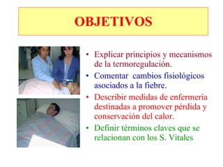 Explicar principios y mecanismos de la termoregulación. Comentar  cambios fisiológicos asociados a la fiebre. Describir medidas de enfermería destinadas a promover pérdida y conservación del calor. Definir términos claves que se relacionan con los S. Vitales OBJETIVOS 