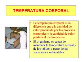 TEMPERATURA CORPORAL La temperatura corporal es la diferencia entre la cantidad de calor producida por los procesos corporales y la cantidad de calor perdida al medio externo. El organismo es capaz de mantener la temperatura central y de los tejidos a pesar de las variaciones ambientales 