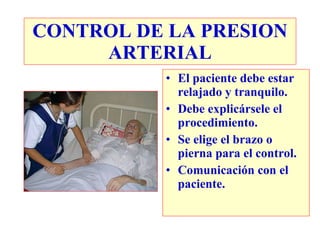 CONTROL DE LA PRESION ARTERIAL El paciente debe estar relajado y tranquilo. Debe explicársele el procedimiento. Se elige el brazo o pierna para el control. Comunicación con el paciente. 