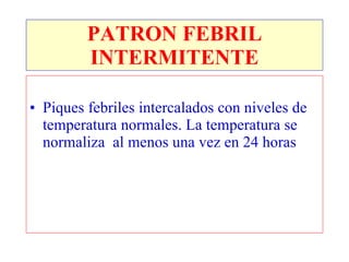 PATRON FEBRIL
         INTERMITENTE

• Piques febriles intercalados con niveles de
  temperatura normales. La temperatura se
  normaliza al menos una vez en 24 horas
 
