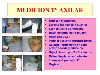 MEDICION T° AXILAR
       •   Explicar al paciente.
       •   Lavarse las manos + guantes.
       •   Leer columna de mercurio.
       •   Bajar mercurio con sacudón.
       •   Dejar bajo 35.5°
       •   Pedir al paciente extender brazo
       •   Colocar Termómetro en axila
           previo secado y aducción.
       •   Dejarlo in situ por 3 a 5 minutos
       •   Retiro, limpiar y leer rotando.
       •   Informar al paciente T°
       •   Registro.
 