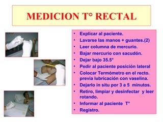 MEDICION T° RECTAL
       •   Explicar al paciente.
       •   Lavarse las manos + guantes.(2)
       •   Leer columna de mercurio.
       •   Bajar mercurio con sacudón.
       •   Dejar bajo 35.5°
       •   Pedir al paciente posición lateral
       •   Colocar Termómetro en el recto.
           previa lubricación con vaselina.
       •   Dejarlo in situ por 3 a 5 minutos.
       •   Retiro, limpiar y desinfectar y leer
           rotando.
       •   Informar al paciente T°
       •   Registro.
 
