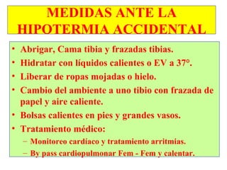 MEDIDAS ANTE LA
    HIPOTERMIA ACCIDENTAL
• Abrigar, Cama tibia y frazadas tibias.
• Hidratar con líquidos calientes o EV a 37°.
• Liberar de ropas mojadas o hielo.
• Cambio del ambiente a uno tibio con frazada de
  papel y aire caliente.
• Bolsas calientes en pies y grandes vasos.
• Tratamiento médico:
    – Monitoreo cardíaco y tratamiento arritmias.
    – By pass cardiopulmonar Fem - Fem y calentar.
 
