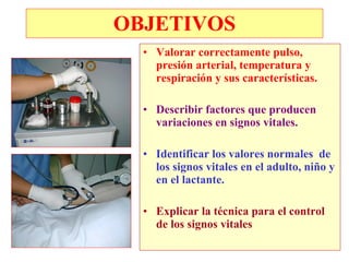OBJETIVOS
  • Valorar correctamente pulso,
    presión arterial, temperatura y
    respiración y sus características.

  • Describir factores que producen
    variaciones en signos vitales.

  • Identificar los valores normales de
    los signos vitales en el adulto, niño y
    en el lactante.

  • Explicar la técnica para el control
    de los signos vitales
 