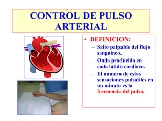 CONTROL DE PULSO
   ARTERIAL
        • DEFINICION:
          – Salto palpable del flujo
            sanguíneo.
          – Onda producida en
            cada latido cardíaco.
          – El número de estas
            sensaciones pulsátiles en
            un minuto es la
            frecuencia del pulso.
 