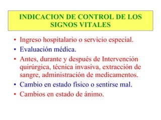 INDICACION DE CONTROL DE LOS
        SIGNOS VITALES

• Ingreso hospitalario o servicio especial.
• Evaluación médica.
• Antes, durante y después de Intervención
  quirúrgica, técnica invasiva, extracción de
  sangre, administración de medicamentos.
• Cambio en estado físico o sentirse mal.
• Cambios en estado de ánimo.
 