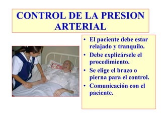 CONTROL DE LA PRESION
     ARTERIAL
          • El paciente debe estar
            relajado y tranquilo.
          • Debe explicársele el
            procedimiento.
          • Se elige el brazo o
            pierna para el control.
          • Comunicación con el
            paciente.
 