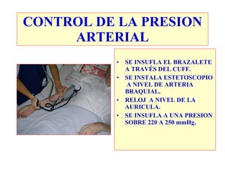 CONTROL DE LA PRESION
     ARTERIAL
          •   SE INSUFLA EL BRAZALETE
              A TRAVÉS DEL CUFF.
          •   SE INSTALA ESTETOSCOPIO
              A NIVEL DE ARTERIA
              BRAQUIAL.
          •   RELOJ A NIVEL DE LA
              AURICULA.
          •   SE INSUFLA A UNA PRESION
              SOBRE 220 A 250 mmHg.
 