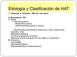Etiología y Clasificación de HATEsencial  o  Primaria : 90% de  los casos.2. Secundaria:10%Renal1-ParenquimatosaPielonefritis crónicaGlomerulonefritis aguda ó crónica         2-Enfermedad vasculorenal: estenosis a. renal, infarto renal, vasculitis, otras.Nefropatía diabéticaTumores productores de reninaRetención primaria de sodio (S. de Liddle, S. de Gordon) B. Endocrina:AcromegaliaHipo/hipertiroidismoHiperparatiroidismo (hipercalcemia)