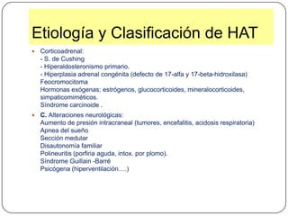 Etiología y Clasificación de HATCorticoadrenal:- S. de Cushing- Hiperaldosteronismo primario.- Hiperplasia adrenal congénita (defecto de 17-alfa y 17-beta-hidroxilasa)FeocromocitomaHormonas exógenas: estrógenos, glucocorticoides, mineralocorticoides, simpaticomiméticos.Síndrome carcinoide .C. Alteraciones neurológicas:Aumento de presión intracraneal (tumores, encefalitis, acidosis respiratoria)Apnea del sueñoSección medularDisautonomía familiarPolineuritis (porfiria aguda, intox. por plomo).Síndrome Guillain -BarréPsicógena (hiperventilación….) 