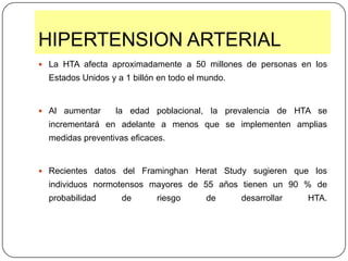 HIPERTENSION ARTERIAL La HTA afecta aproximadamente a 50 millones de personas en los Estados Unidos y a 1 billón en todo el mundo. Al aumentar  la edad poblacional, la prevalencia de HTA se incrementará en adelante a menos que se implementen amplias medidas preventivas eficaces.Recientes datos del FraminghanHeratStudy sugieren que los individuos normotensos mayores de 55 años tienen un 90 % de probabilidad de riesgo de desarrollar HTA.