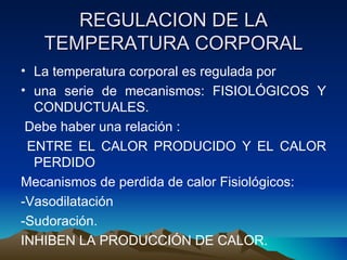 REGULACION DE LA TEMPERATURA CORPORAL La temperatura corporal es regulada por  una serie de mecanismos: FISIOLÓGICOS Y CONDUCTUALES.  Debe haber una relación : ENTRE EL CALOR PRODUCIDO Y EL CALOR PERDIDO  Mecanismos de perdida de calor Fisiológicos: -Vasodilatación -Sudoración. INHIBEN LA PRODUCCIÓN DE CALOR. 