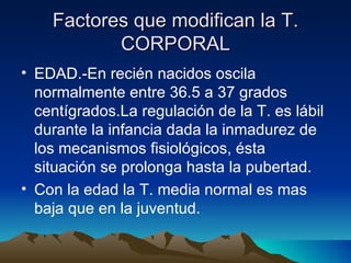 Factores que modifican la T. CORPORAL EDAD.-En recién nacidos oscila normalmente entre 36.5 a 37 grados centígrados.La regulación de la T. es lábil durante la infancia dada la inmadurez de los mecanismos fisiológicos, ésta situación se prolonga hasta la pubertad. Con la edad la T. media normal es mas baja que en la juventud. 