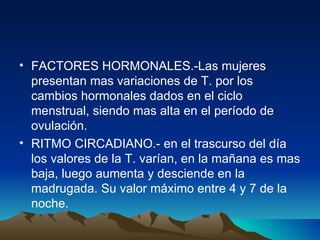 FACTORES HORMONALES.-Las mujeres presentan mas variaciones de T. por los cambios hormonales dados en el ciclo menstrual, siendo mas alta en el período de ovulación. RITMO CIRCADIANO.- en el trascurso del día los valores de la T. varían, en la mañana es mas baja, luego aumenta y desciende en la madrugada. Su valor máximo entre 4 y 7 de la noche. 