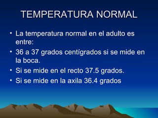 TEMPERATURA NORMAL La temperatura normal en el adulto es entre: 36 a 37 grados centígrados si se mide en la boca. Si se mide en el recto 37.5 grados. Si se mide en la axila 36.4 grados 