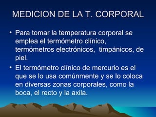 MEDICION DE LA T. CORPORAL Para tomar la temperatura corporal se emplea el termómetro clínico, termómetros electrónicos,  timpánicos, de piel.  El termómetro clínico de mercurio es el que se lo usa comúnmente y se lo coloca en diversas zonas corporales, como la boca, el recto y la axila.  