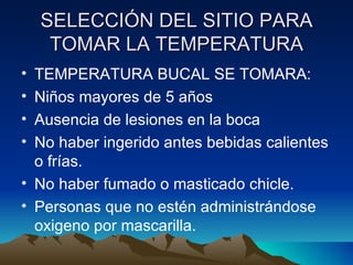 SELECCIÓN DEL SITIO PARA TOMAR LA TEMPERATURA TEMPERATURA BUCAL SE TOMARA: Niños mayores de 5 años Ausencia de lesiones en la boca No haber ingerido antes bebidas calientes o frías. No haber fumado o masticado chicle. Personas que no estén administrándose oxigeno por mascarilla.  