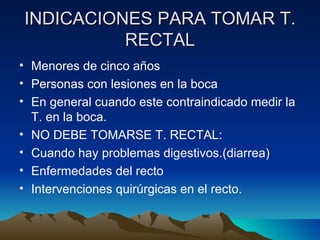 INDICACIONES PARA TOMAR T. RECTAL Menores de cinco años Personas con lesiones en la boca En general cuando este contraindicado medir la T. en la boca. NO DEBE TOMARSE T. RECTAL: Cuando hay problemas digestivos.(diarrea) Enfermedades del recto Intervenciones quirúrgicas en el recto. 