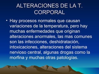 ALTERACIONES DE LA T. CORPORAL Hay procesos normales que causan variaciones de la temperatura, pero hay muchas enfermedades que originan alteraciones anormales, las mas comunes son las infecciones, deshidratación, intoxicaciones, alteraciones del sistema nervioso central, algunas drogas como la morfina y muchas otras patologías.  