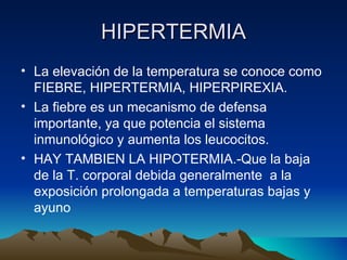 HIPERTERMIA La elevación de la temperatura se conoce como FIEBRE, HIPERTERMIA, HIPERPIREXIA. La fiebre es un mecanismo de defensa importante, ya que potencia el sistema inmunológico y aumenta los leucocitos. HAY TAMBIEN LA HIPOTERMIA.-Que la baja de la T. corporal debida generalmente  a la exposición prolongada a temperaturas bajas y ayuno 