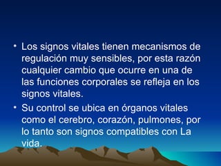 Los signos vitales tienen mecanismos de regulación muy sensibles, por esta razón cualquier cambio que ocurre en una de las funciones corporales se refleja en los signos vitales. Su control se ubica en órganos vitales como el cerebro, corazón, pulmones, por lo tanto son signos compatibles con La vida.    