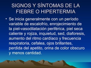 SIGNOS Y SÍNTOMAS DE LA FIEBRE O HIPERTERMIA Se inicia generalmente con un período variable de escalofrío, enrojecimiento de la piel-vasodilatación periférica, piel seca caliente y rojiza, inquietud, sed, diaforesis, aumento del ritmo cardíaco y frecuencia respiratoria, cefalea, ojos brillantes, perdida del apetito, orina de color obscuro y menos cantidad. 