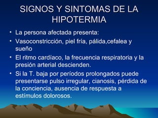 SIGNOS Y SINTOMAS DE LA HIPOTERMIA La persona afectada presenta: Vasoconstricción, piel fría, pálida,cefalea y sueño  El ritmo cardíaco, la frecuencia respiratoria y la presión arterial descienden. Si la T. baja por períodos prolongados puede presentarse pulso irregular, cianosis, pérdida de la conciencia, ausencia de respuesta a estímulos dolorosos. 