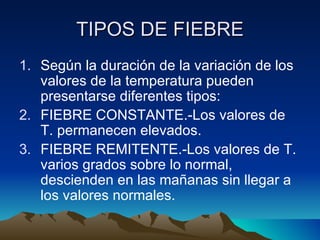 TIPOS DE FIEBRE Según la duración de la variación de los valores de la temperatura pueden presentarse diferentes tipos: FIEBRE CONSTANTE.-Los valores de T. permanecen elevados. FIEBRE REMITENTE.-Los valores de T. varios grados sobre lo normal, descienden en las mañanas sin llegar a los valores normales. 