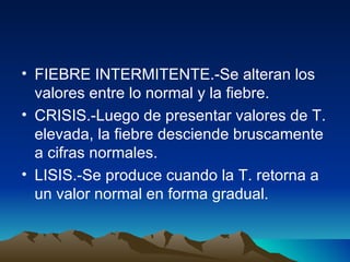 FIEBRE INTERMITENTE.-Se alteran los valores entre lo normal y la fiebre. CRISIS.-Luego de presentar valores de T. elevada, la fiebre desciende bruscamente a cifras normales. LISIS.-Se produce cuando la T. retorna a un valor normal en forma gradual. 