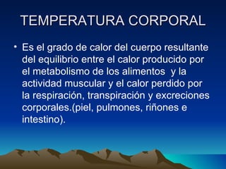 TEMPERATURA CORPORAL Es el grado de calor del cuerpo resultante del equilibrio entre el calor producido por el metabolismo de los alimentos  y la actividad muscular y el calor perdido por la respiración, transpiración y excreciones corporales.(piel, pulmones, riñones e intestino). 