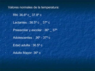 Valores normales de la temperatura:   ·        RN: 36.6º c_ 37.8º c  ·        Lactantes : 36.5º c _ 37º c  ·        Preescolar y escolar : 36º _ 37º ·        Adolescentes :  36º - 37º c  ·        Edad adulta : 36.5º c  ·        Adulto Mayor: 36º c  