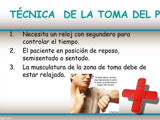 TÉCNICA DE LA TOMA DEL P
1.   Necesita un reloj con segundero para
     controlar el tiempo.
2.   El paciente en posición de reposo,
     semisentado o sentado.
3.   La musculatura de la zona de toma debe de
     estar relajada.
 