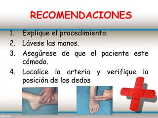 RECOMENDACIONES
1. Explique el procedimiento.
2. Lávese las manos.
3. Asegúrese de que el paciente este
   cómodo.
4. Localice la arteria y verifique la
   posición de los dedos
 