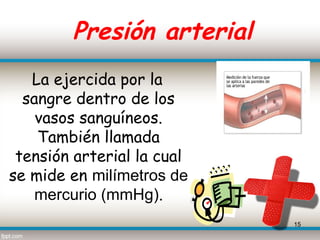 Presión arterial
   La ejercida por la
  sangre dentro de los
    vasos sanguíneos.
    También llamada
 tensión arterial la cual
se mide en milímetros de
    mercurio (mmHg).
                            15
 