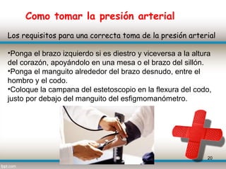 Como tomar la presión arterial
Los requisitos para una correcta toma de la presión arterial

•Ponga el brazo izquierdo si es diestro y viceversa a la altura
del corazón, apoyándolo en una mesa o el brazo del sillón.
•Ponga el manguito alrededor del brazo desnudo, entre el
hombro y el codo.
•Coloque la campana del estetoscopio en la flexura del codo,
justo por debajo del manguito del esfigmomanómetro.




                                                             20
 