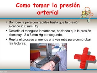 Como tomar la presión
            arterial
• Bombee la pera con rapidez hasta que la presión
  alcance 200 mm Hg.
• Desinfle el manguito lentamente, haciendo que la presión
  disminuya 2 a 3 mm Hg por segundo.
• Repita el proceso al menos una vez más para comprobar
  las lecturas.
 