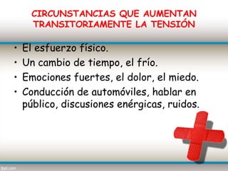 CIRCUNSTANCIAS QUE AUMENTAN
      TRANSITORIAMENTE LA TENSIÓN

•   El esfuerzo físico.
•   Un cambio de tiempo, el frío.
•   Emociones fuertes, el dolor, el miedo.
•   Conducción de automóviles, hablar en
    público, discusiones enérgicas, ruidos.
 
