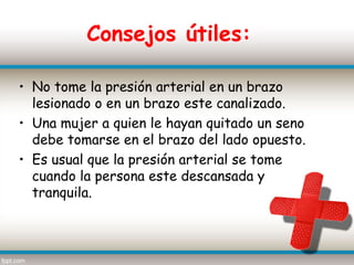 Consejos útiles:

• No tome la presión arterial en un brazo
  lesionado o en un brazo este canalizado.
• Una mujer a quien le hayan quitado un seno
  debe tomarse en el brazo del lado opuesto.
• Es usual que la presión arterial se tome
  cuando la persona este descansada y
  tranquila.
 