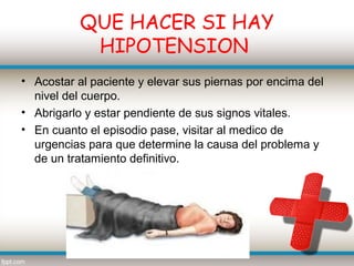 QUE HACER SI HAY
            HIPOTENSION
• Acostar al paciente y elevar sus piernas por encima del
  nivel del cuerpo.
• Abrigarlo y estar pendiente de sus signos vitales.
• En cuanto el episodio pase, visitar al medico de
  urgencias para que determine la causa del problema y
  de un tratamiento definitivo.
 