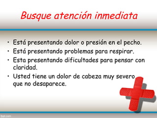 Busque atención inmediata

• Está presentando dolor o presión en el pecho.
• Está presentando problemas para respirar.
• Esta presentando dificultades para pensar con
  claridad.
• Usted tiene un dolor de cabeza muy severo
  que no desaparece.
 