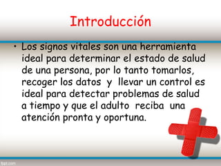 Introducción
• Los signos vitales son una herramienta
  ideal para determinar el estado de salud
  de una persona, por lo tanto tomarlos,
  recoger los datos y llevar un control es
  ideal para detectar problemas de salud
  a tiempo y que el adulto reciba una
  atención pronta y oportuna.
 