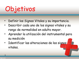 Objetivos
• Definir los Signos Vitales y su importancia.
• Describir cada uno de los signos vitales y su
  rango de normalidad en adulto mayor.
• Aprender la utilización del instrumental para
  su medición
• Identificar las alteraciones de los signos
  vitales.

5
 