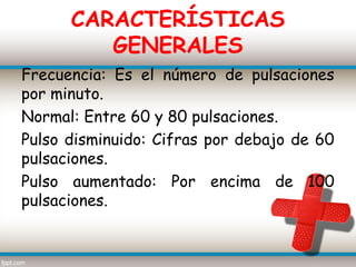 CARACTERÍSTICAS
         GENERALES
Frecuencia: Es el número de pulsaciones
por minuto.
Normal: Entre 60 y 80 pulsaciones.
Pulso disminuido: Cifras por debajo de 60
pulsaciones.
Pulso aumentado: Por encima de 100
pulsaciones.
 